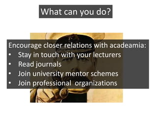 What can you do?


Encourage closer relations with acadeamia:
• Stay in touch with your lecturers
• Read journals
• Join university mentor schemes
• Join professional organizations
 