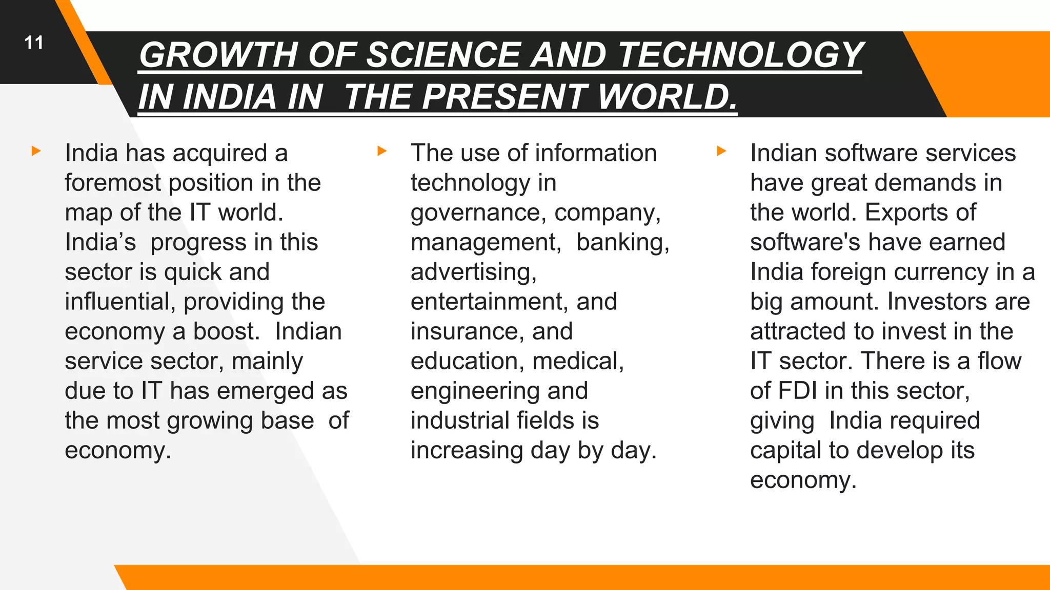 GROWTH OF SCIENCE AND TECHNOLOGY
IN INDIA IN THE PRESENT WORLD.
▸ India has acquired a
foremost position in the
map of the IT world.
India’s progress in this
sector is quick and
influential, providing the
economy a boost. Indian
service sector, mainly
due to IT has emerged as
the most growing base of
economy.
▸ The use of information
technology in
governance, company,
management, banking,
advertising,
entertainment, and
insurance, and
education, medical,
engineering and
industrial fields is
increasing day by day.
▸ Indian software services
have great demands in
the world. Exports of
software's have earned
India foreign currency in a
big amount. Investors are
attracted to invest in the
IT sector. There is a flow
of FDI in this sector,
giving India required
capital to develop its
economy.
11
 