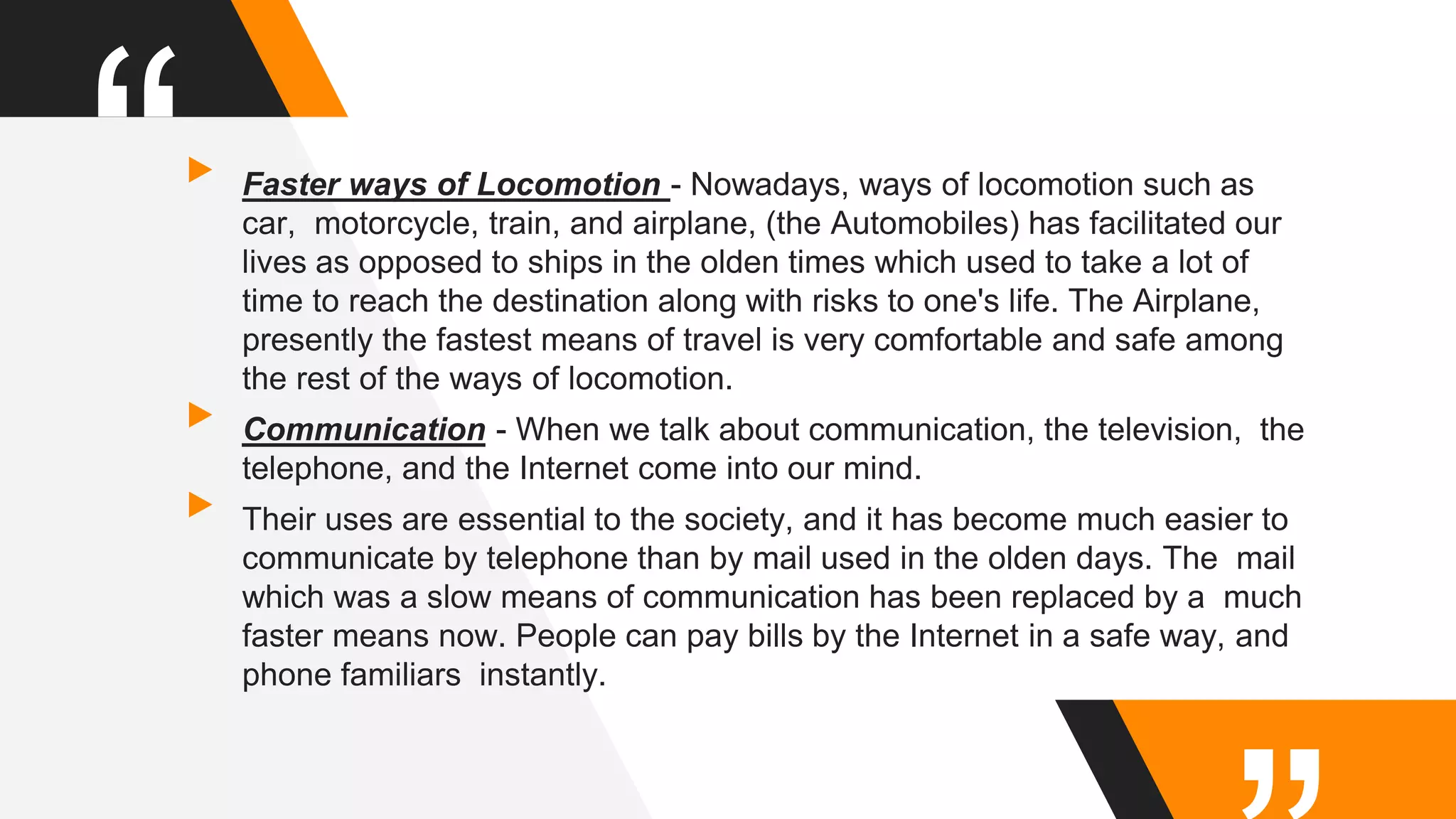“▸Faster ways of Locomotion - Nowadays, ways of locomotion such as
car, motorcycle, train, and airplane, (the Automobiles) has facilitated our
lives as opposed to ships in the olden times which used to take a lot of
time to reach the destination along with risks to one's life. The Airplane,
presently the fastest means of travel is very comfortable and safe among
the rest of the ways of locomotion.
▸Communication - When we talk about communication, the television, the
telephone, and the Internet come into our mind.
▸Their uses are essential to the society, and it has become much easier to
communicate by telephone than by mail used in the olden days. The mail
which was a slow means of communication has been replaced by a much
faster means now. People can pay bills by the Internet in a safe way, and
phone familiars instantly.
 
