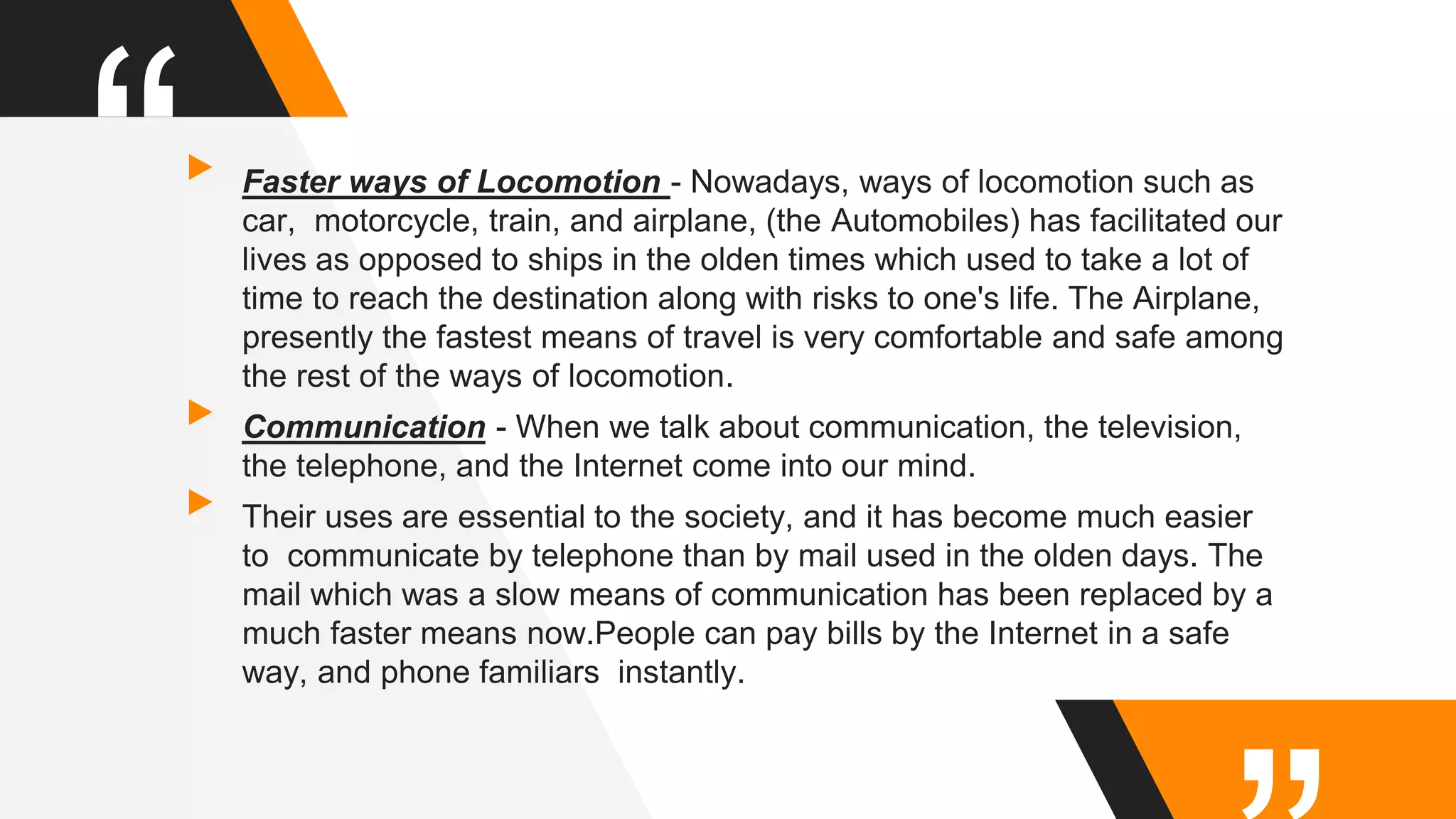 “▸Faster ways of Locomotion - Nowadays, ways of locomotion such as
car, motorcycle, train, and airplane, (the Automobiles) has facilitated our
lives as opposed to ships in the olden times which used to take a lot of
time to reach the destination along with risks to one's life. The Airplane,
presently the fastest means of travel is very comfortable and safe among
the rest of the ways of locomotion.
▸Communication - When we talk about communication, the television,
the telephone, and the Internet come into our mind.
▸Their uses are essential to the society, and it has become much easier
to communicate by telephone than by mail used in the olden days. The
mail which was a slow means of communication has been replaced by a
much faster means now.People can pay bills by the Internet in a safe
way, and phone familiars instantly.
 