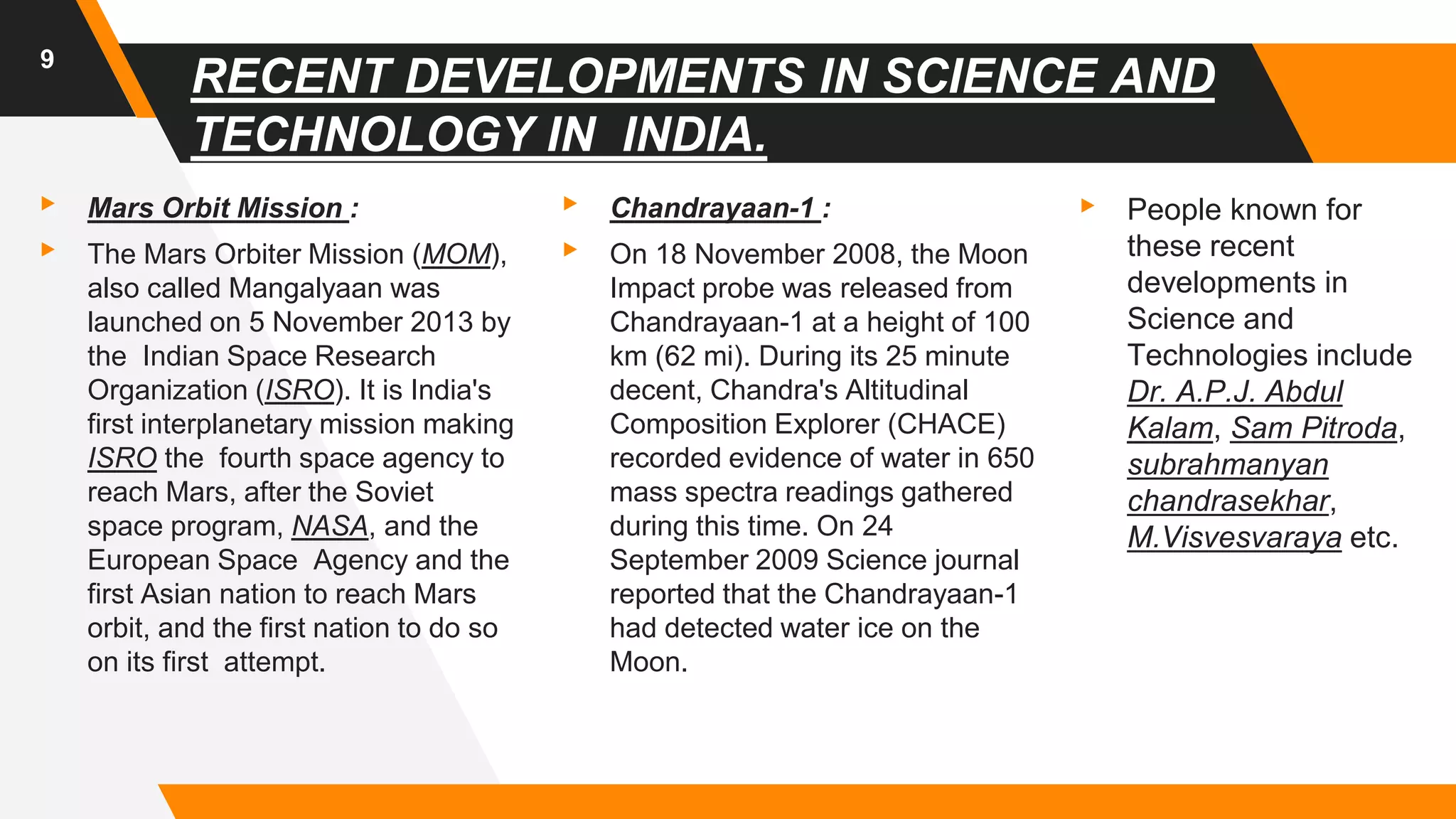 RECENT DEVELOPMENTS IN SCIENCE AND
TECHNOLOGY IN INDIA.
▸ Mars Orbit Mission :
▸ The Mars Orbiter Mission (MOM),
also called Mangalyaan was
launched on 5 November 2013 by
the Indian Space Research
Organization (ISRO). It is India's
first interplanetary mission making
ISRO the fourth space agency to
reach Mars, after the Soviet
space program, NASA, and the
European Space Agency and the
first Asian nation to reach Mars
orbit, and the first nation to do so
on its first attempt.
▸ Chandrayaan-1 :
▸ On 18 November 2008, the Moon
Impact probe was released from
Chandrayaan-1 at a height of 100
km (62 mi). During its 25 minute
decent, Chandra's Altitudinal
Composition Explorer (CHACE)
recorded evidence of water in 650
mass spectra readings gathered
during this time. On 24
September 2009 Science journal
reported that the Chandrayaan-1
had detected water ice on the
Moon.
▸ People known for
these recent
developments in
Science and
Technologies include
Dr. A.P.J. Abdul
Kalam, Sam Pitroda,
subrahmanyan
chandrasekhar,
M.Visvesvaraya etc.
9
 