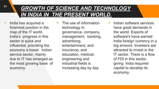 GROWTH OF SCIENCE AND TECHNOLOGY
IN INDIA IN THE PRESENT WORLD.
▸ India has acquired a
foremost position in the
map of the IT world.
India’s progress in this
sector is quick and
influential, providing the
economy a boost. Indian
service sector, mainly
due to IT has emerged as
the most growing base of
economy.
▸ The use of information
technology in
governance, company,
management, banking,
advertising,
entertainment, and
insurance, and
education, medical,
engineering and
industrial fields is
increasing day by day.
▸ Indian software services
have great demands in
the world. Exports of
software's have earned
India foreign currency in a
big amount. Investors are
attracted to invest in the
IT sector. There is a flow
of FDI in this sector,
giving India required
capital to develop its
economy.
11
 