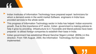 “▸Indian Institutes of Information Technology have prepared expert technicians for
whom a demand exists in the world market Software engineers in India have
provided services to the whole world.
▸This progress of Information Technology sector in India has helped Indian economic
growth. Due to this importance of IT sector, Indian government is making policies to
help it grow by providing infrastructure to it. Favorable and liberal policies have been
prepared to attract foreign companies to establish their base in India.
▸Indian government has established Bharat Sanchar Nigam Limited (BSNL) in this
direction. From 15th August, 2000, the Information Technology Act has been
implemented.
 