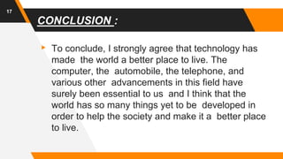 CONCLUSION :
▸ To conclude, I strongly agree that technology has
made the world a better place to live. The
computer, the automobile, the telephone, and
various other advancements in this field have
surely been essential to us and I think that the
world has so many things yet to be developed in
order to help the society and make it a better place
to live.
17
 