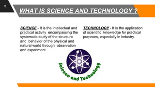 SCIENCE - It is the intellectual and
practical activity encompassing the
systematic study of the structure
and behavior of the physical and
natural world through observation
and experiment.
TECHNOLOGY - It is the application
of scientific knowledge for practical
purposes, especially in industry.
2
WHAT IS SCIENCE AND TECHNOLOGY ?
 