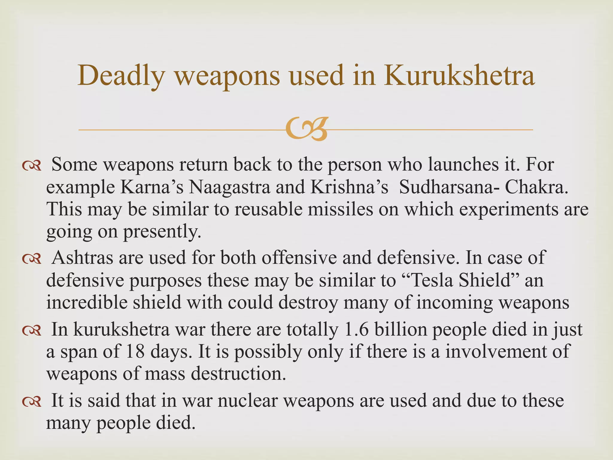 
 Some weapons return back to the person who launches it. For
example Karna’s Naagastra and Krishna’s Sudharsana- Chakra.
This may be similar to reusable missiles on which experiments are
going on presently.
 Ashtras are used for both offensive and defensive. In case of
defensive purposes these may be similar to “Tesla Shield” an
incredible shield with could destroy many of incoming weapons
 In kurukshetra war there are totally 1.6 billion people died in just
a span of 18 days. It is possibly only if there is a involvement of
weapons of mass destruction.
 It is said that in war nuclear weapons are used and due to these
many people died.
Deadly weapons used in Kurukshetra
 