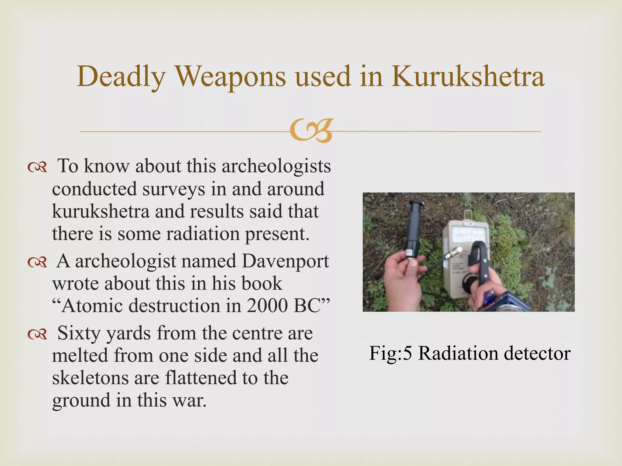 
Deadly Weapons used in Kurukshetra
 To know about this archeologists
conducted surveys in and around
kurukshetra and results said that
there is some radiation present.
 A archeologist named Davenport
wrote about this in his book
“Atomic destruction in 2000 BC”
 Sixty yards from the centre are
melted from one side and all the
skeletons are flattened to the
ground in this war.
Fig:5 Radiation detector
 