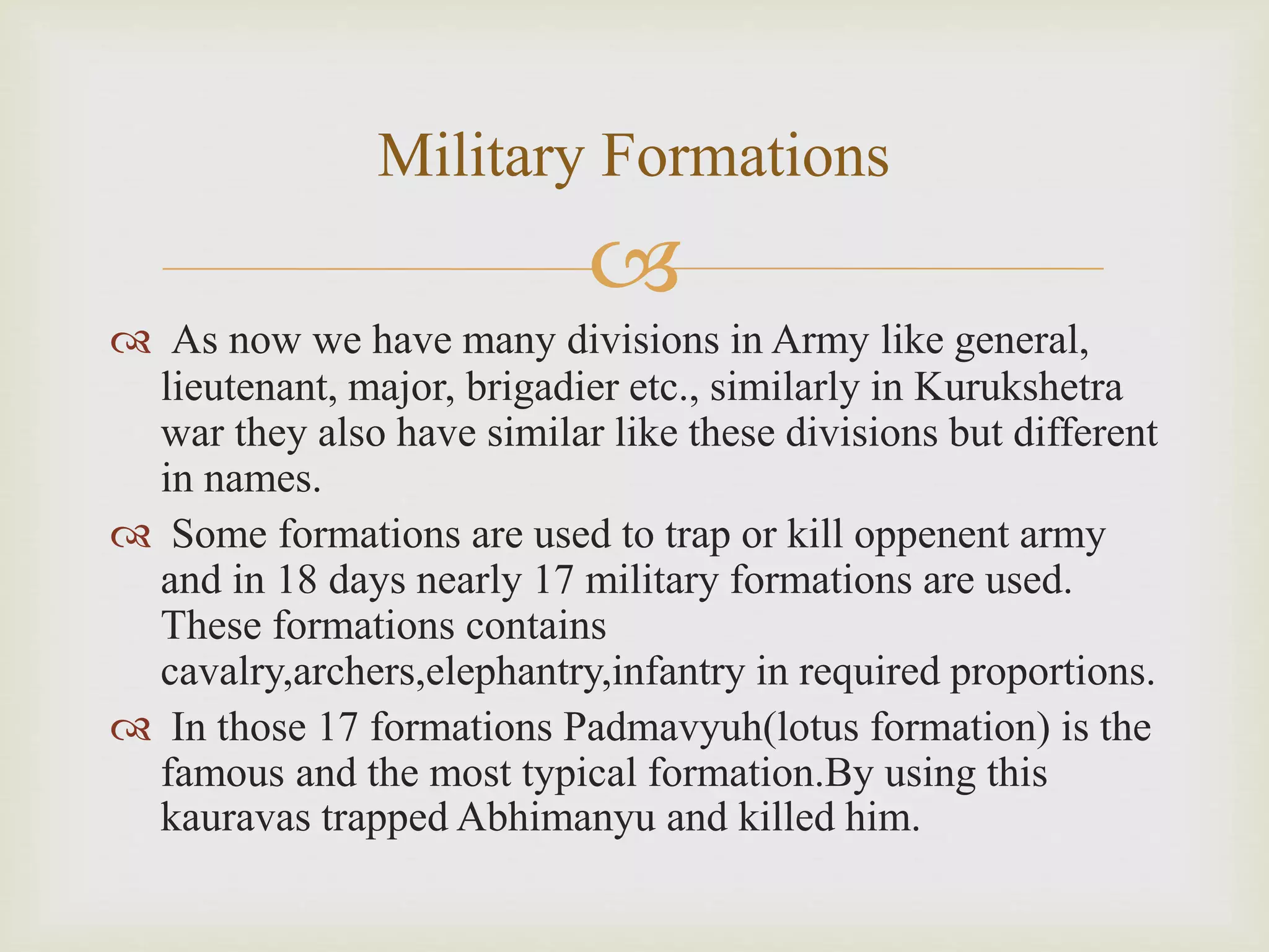 
 As now we have many divisions in Army like general,
lieutenant, major, brigadier etc., similarly in Kurukshetra
war they also have similar like these divisions but different
in names.
 Some formations are used to trap or kill oppenent army
and in 18 days nearly 17 military formations are used.
These formations contains
cavalry,archers,elephantry,infantry in required proportions.
 In those 17 formations Padmavyuh(lotus formation) is the
famous and the most typical formation.By using this
kauravas trapped Abhimanyu and killed him.
Military Formations
 