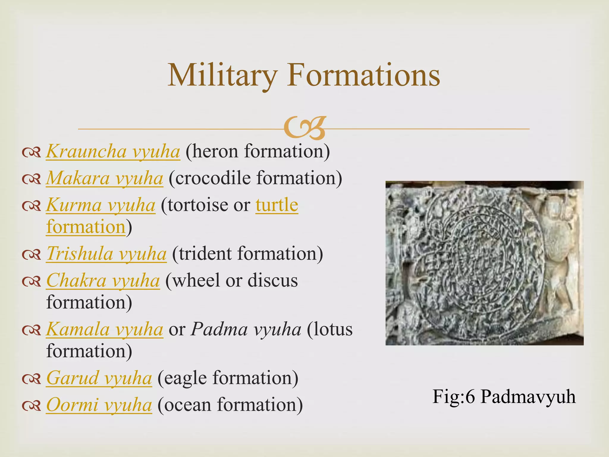 
Military Formations
 Krauncha vyuha (heron formation)
 Makara vyuha (crocodile formation)
 Kurma vyuha (tortoise or turtle
formation)
 Trishula vyuha (trident formation)
 Chakra vyuha (wheel or discus
formation)
 Kamala vyuha or Padma vyuha (lotus
formation)
 Garud vyuha (eagle formation)
 Oormi vyuha (ocean formation) Fig:6 Padmavyuh
 
