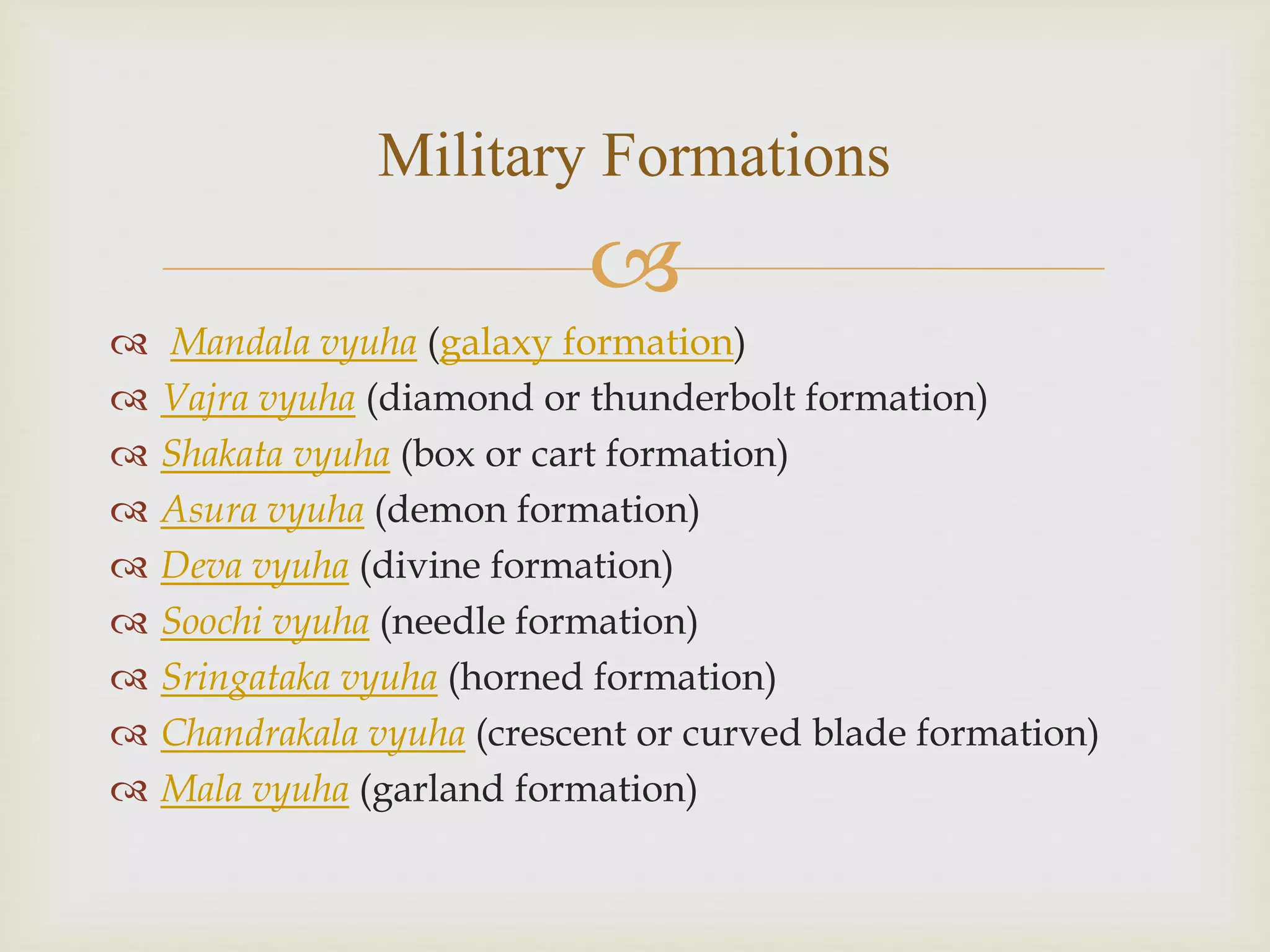 
 Mandala vyuha (galaxy formation)
 Vajra vyuha (diamond or thunderbolt formation)
 Shakata vyuha (box or cart formation)
 Asura vyuha (demon formation)
 Deva vyuha (divine formation)
 Soochi vyuha (needle formation)
 Sringataka vyuha (horned formation)
 Chandrakala vyuha (crescent or curved blade formation)
 Mala vyuha (garland formation)
Military Formations
 