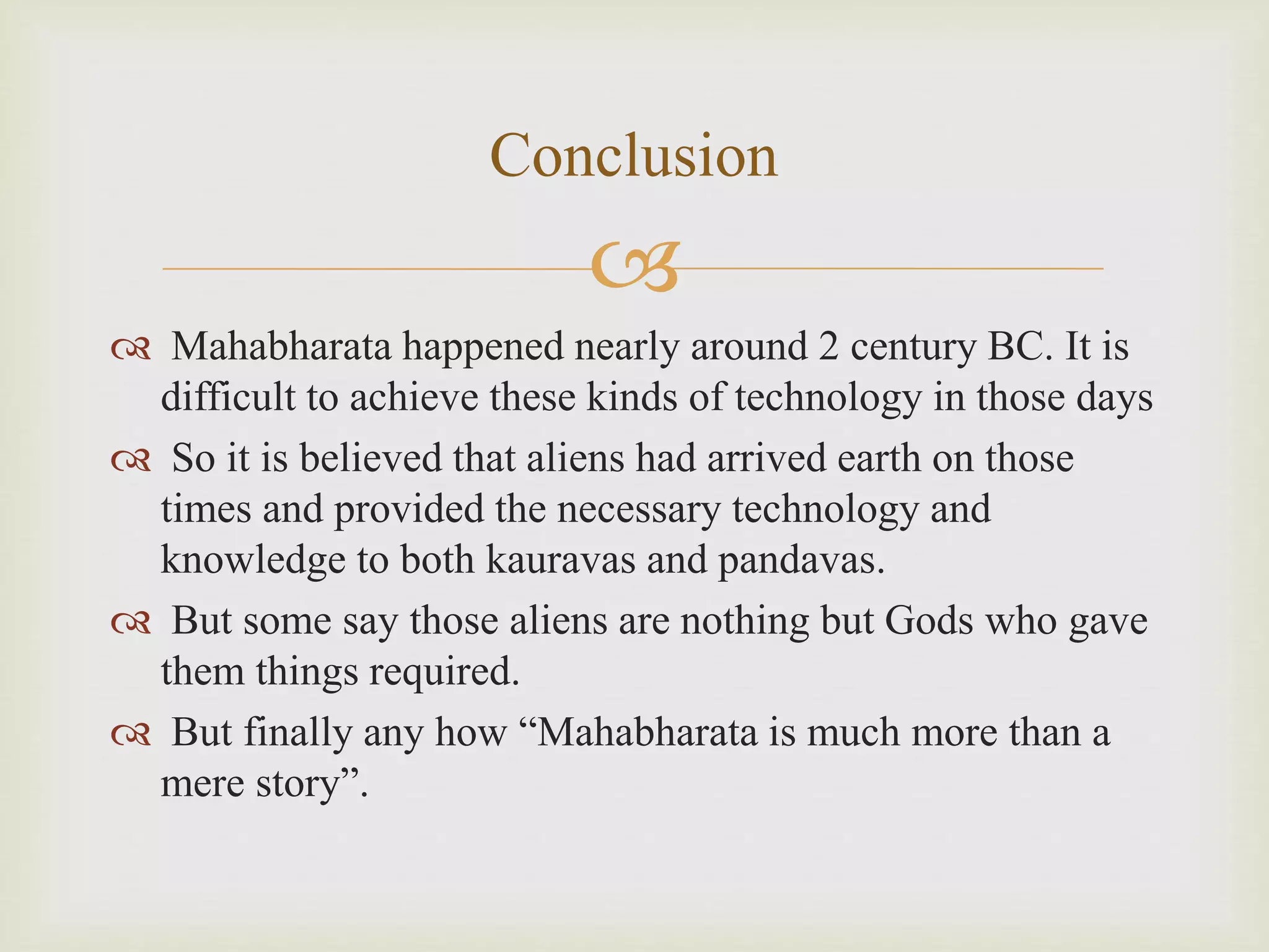 
 Mahabharata happened nearly around 2 century BC. It is
difficult to achieve these kinds of technology in those days
 So it is believed that aliens had arrived earth on those
times and provided the necessary technology and
knowledge to both kauravas and pandavas.
 But some say those aliens are nothing but Gods who gave
them things required.
 But finally any how “Mahabharata is much more than a
mere story”.
Conclusion
 