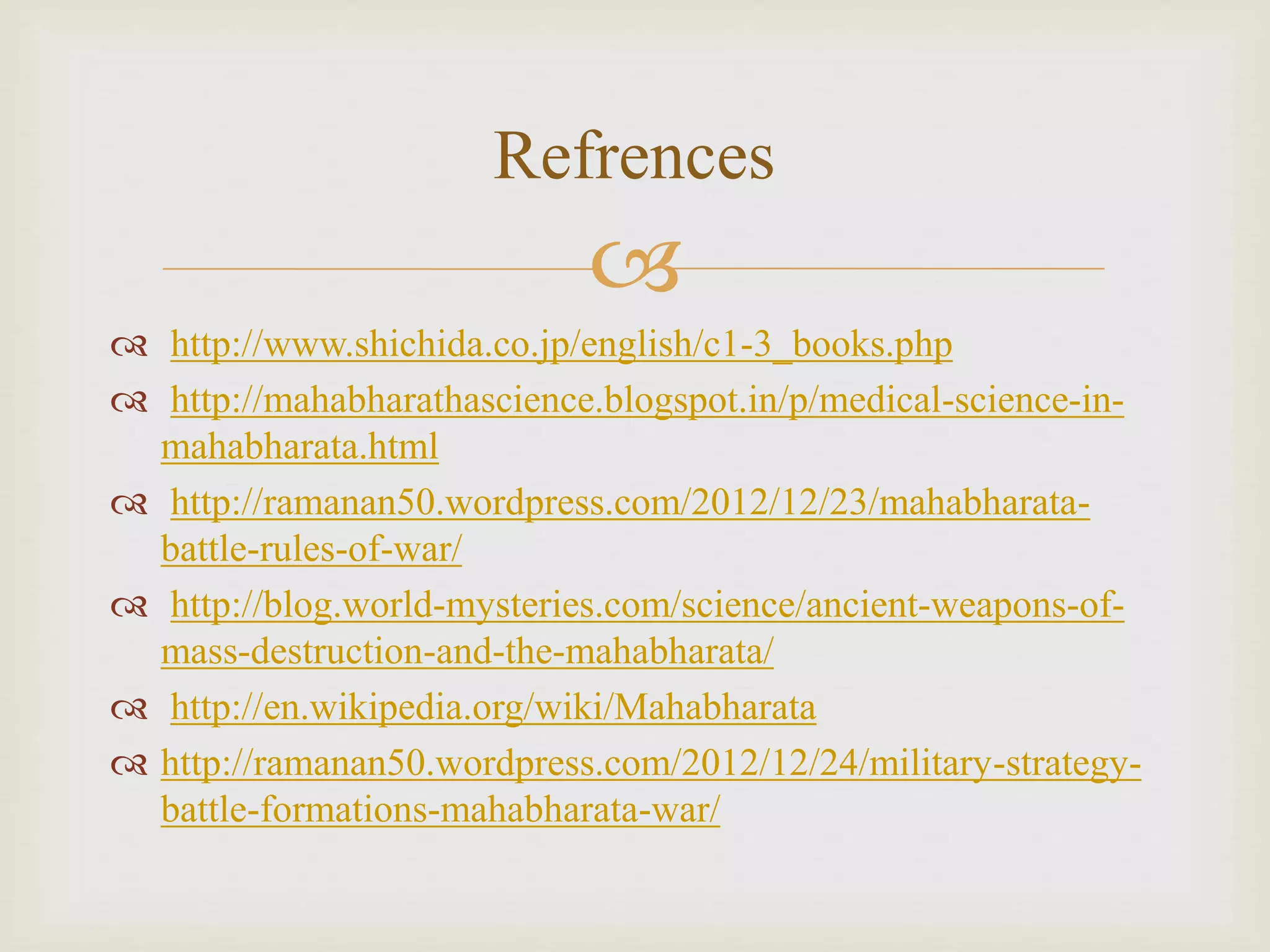 
 http://www.shichida.co.jp/english/c1-3_books.php
 http://mahabharathascience.blogspot.in/p/medical-science-in-
mahabharata.html
 http://ramanan50.wordpress.com/2012/12/23/mahabharata-
battle-rules-of-war/
 http://blog.world-mysteries.com/science/ancient-weapons-of-
mass-destruction-and-the-mahabharata/
 http://en.wikipedia.org/wiki/Mahabharata
 http://ramanan50.wordpress.com/2012/12/24/military-strategy-
battle-formations-mahabharata-war/
Refrences
 