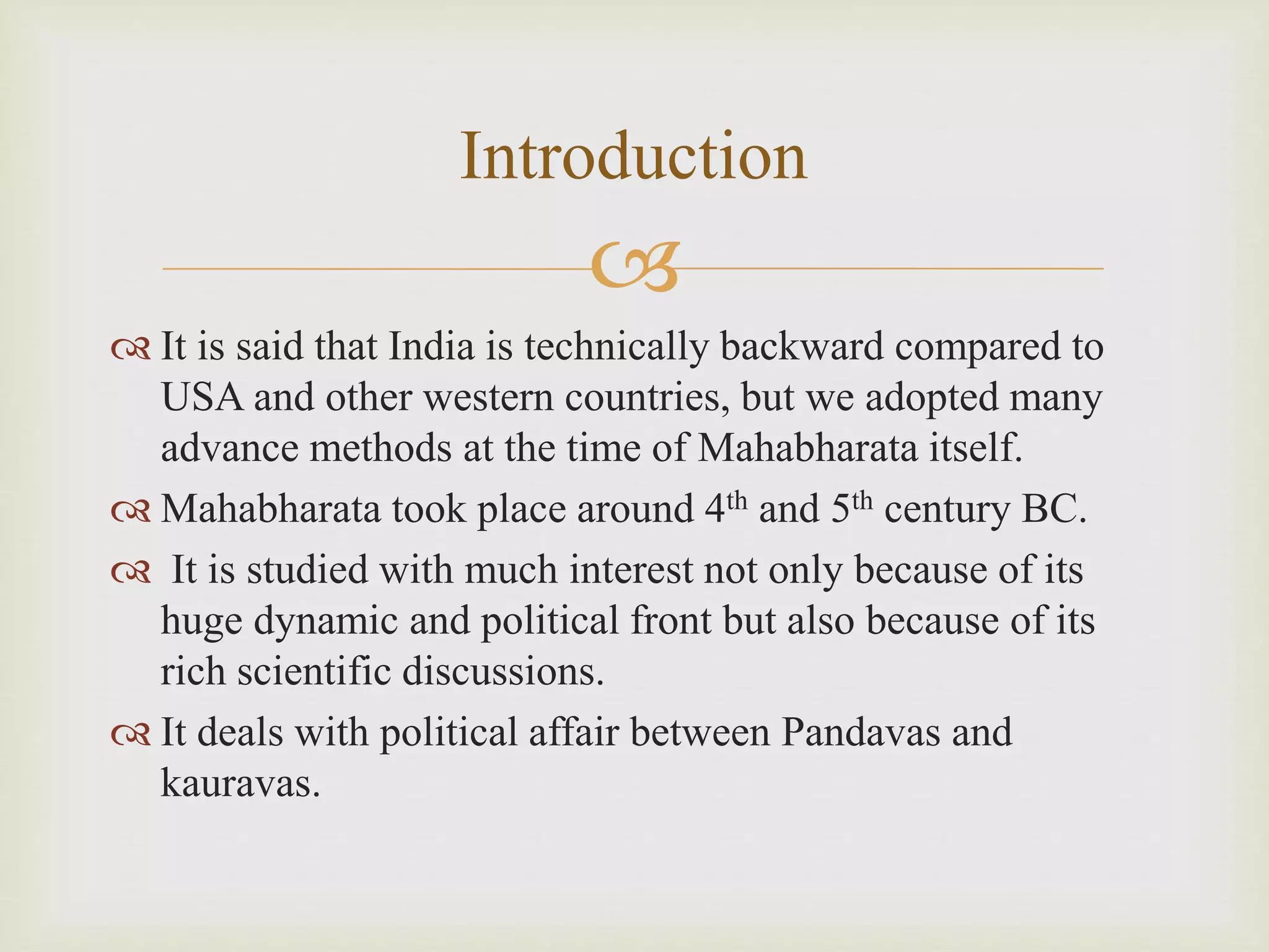 
 It is said that India is technically backward compared to
USA and other western countries, but we adopted many
advance methods at the time of Mahabharata itself.
 Mahabharata took place around 4th and 5th century BC.
 It is studied with much interest not only because of its
huge dynamic and political front but also because of its
rich scientific discussions.
 It deals with political affair between Pandavas and
kauravas.
Introduction
 