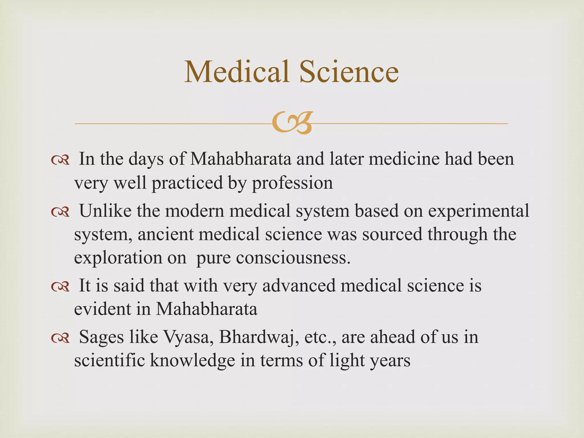 
 In the days of Mahabharata and later medicine had been
very well practiced by profession
 Unlike the modern medical system based on experimental
system, ancient medical science was sourced through the
exploration on pure consciousness.
 It is said that with very advanced medical science is
evident in Mahabharata
 Sages like Vyasa, Bhardwaj, etc., are ahead of us in
scientific knowledge in terms of light years
Medical Science
 