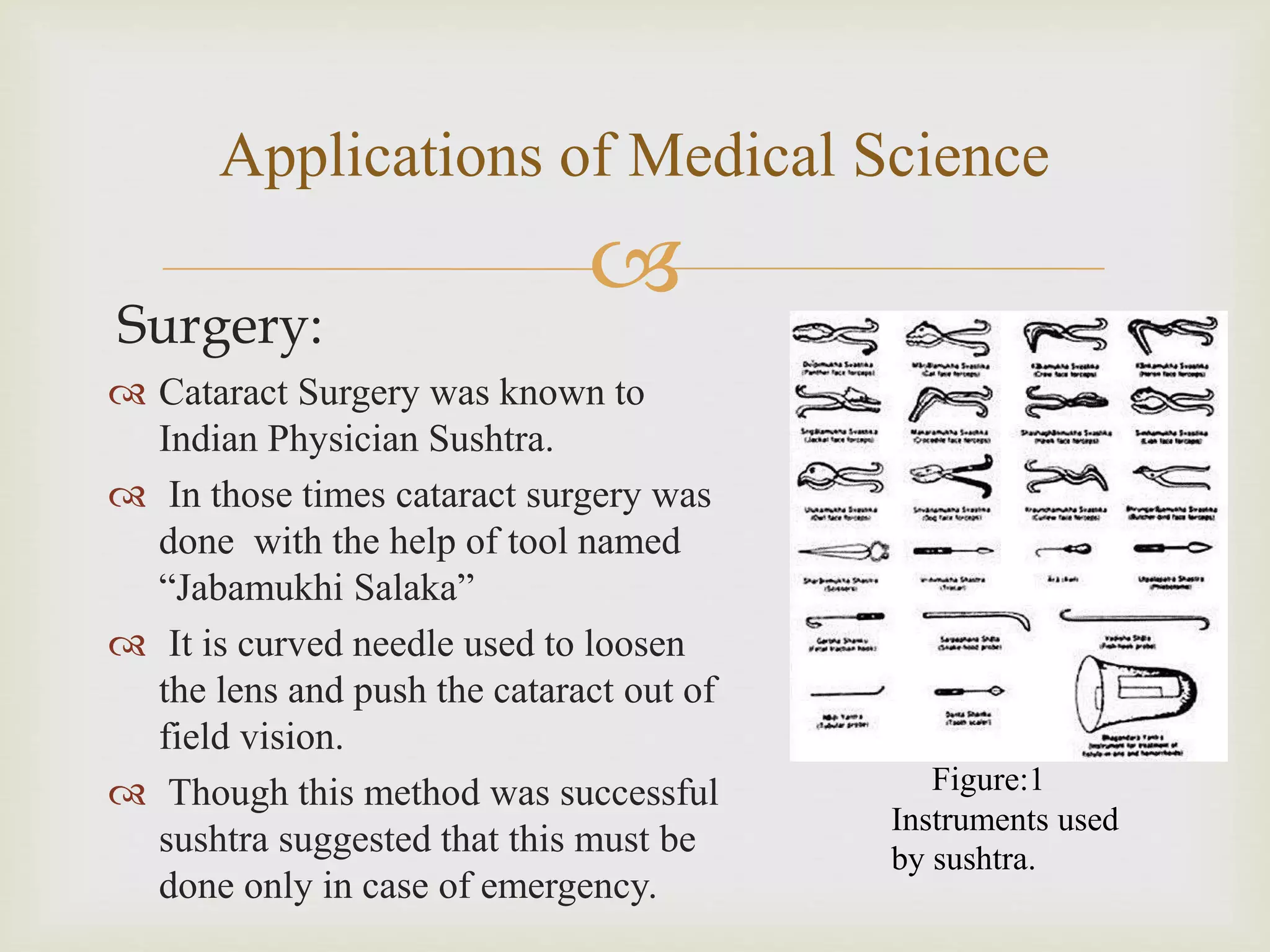 
Applications of Medical Science
Surgery:
 Cataract Surgery was known to
Indian Physician Sushtra.
 In those times cataract surgery was
done with the help of tool named
“Jabamukhi Salaka”
 It is curved needle used to loosen
the lens and push the cataract out of
field vision.
 Though this method was successful
sushtra suggested that this must be
done only in case of emergency.
Figure:1
Instruments used
by sushtra.
 