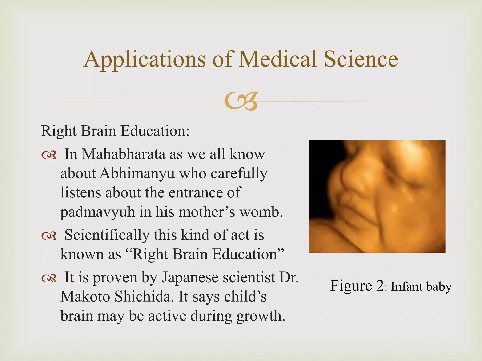 
Applications of Medical Science
Right Brain Education:
 In Mahabharata as we all know
about Abhimanyu who carefully
listens about the entrance of
padmavyuh in his mother’s womb.
 Scientifically this kind of act is
known as “Right Brain Education”
 It is proven by Japanese scientist Dr.
Makoto Shichida. It says child’s
brain may be active during growth.
Figure 2: Infant baby
 