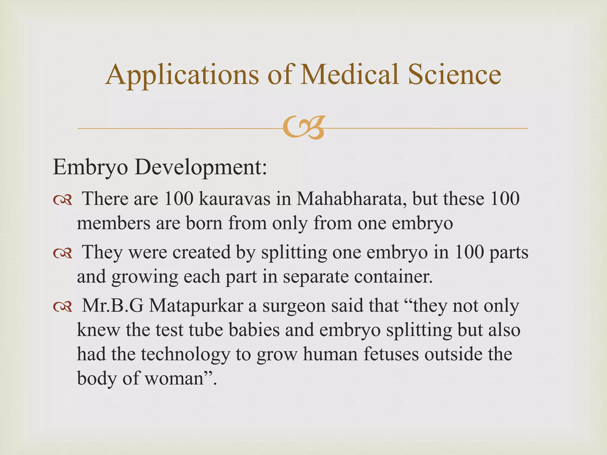 
Embryo Development:
 There are 100 kauravas in Mahabharata, but these 100
members are born from only from one embryo
 They were created by splitting one embryo in 100 parts
and growing each part in separate container.
 Mr.B.G Matapurkar a surgeon said that “they not only
knew the test tube babies and embryo splitting but also
had the technology to grow human fetuses outside the
body of woman”.
Applications of Medical Science
 