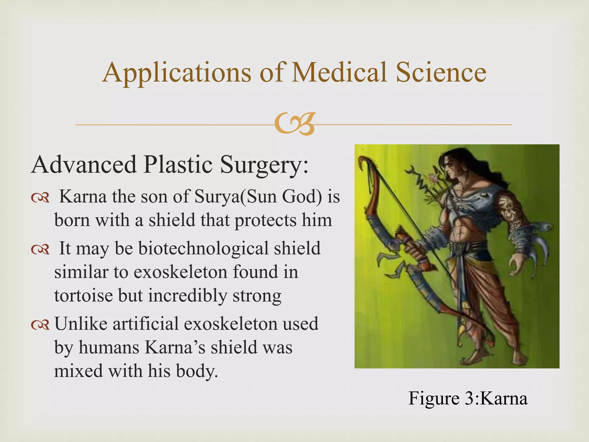 
Applications of Medical Science
Advanced Plastic Surgery:
 Karna the son of Surya(Sun God) is
born with a shield that protects him
 It may be biotechnological shield
similar to exoskeleton found in
tortoise but incredibly strong
 Unlike artificial exoskeleton used
by humans Karna’s shield was
mixed with his body.
Figure 3:Karna
 