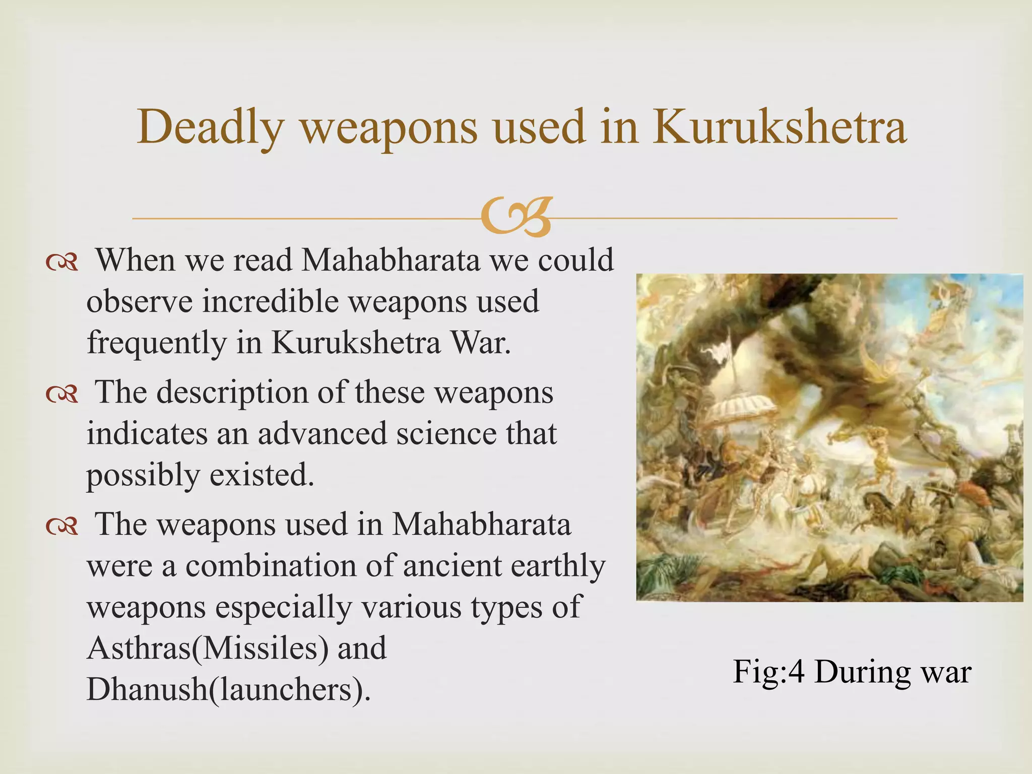 
Deadly weapons used in Kurukshetra
 When we read Mahabharata we could
observe incredible weapons used
frequently in Kurukshetra War.
 The description of these weapons
indicates an advanced science that
possibly existed.
 The weapons used in Mahabharata
were a combination of ancient earthly
weapons especially various types of
Asthras(Missiles) and
Dhanush(launchers).
Fig:4 During war
 