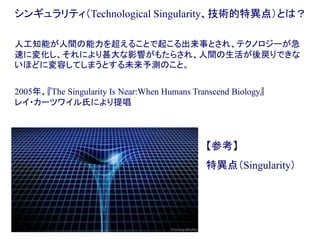 シンギュラリティ（Technological Singularity、技術的特異点）とは？
人工知能が人間の能力を超えることで起こる出来事とされ、テクノロジーが急
速に変化し、それにより甚大な影響がもたらされ、人間の生活が後戻りできな
いほどに変容してしまうとする未来予測のこと。
2005年、『The Singularity Is Near:When Humans Transcend Biology』
レイ・カーツワイル氏により提唱
【参考】
特異点（Singularity）
 
