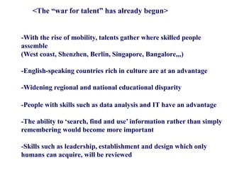 <The “war for talent” has already begun>
-With the rise of mobility, talents gather where skilled people
assemble
(West coast, Shenzhen, Berlin, Singapore, Bangalore,,,)
-English-speaking countries rich in culture are at an advantage
-Widening regional and national educational disparity
-People with skills such as data analysis and IT have an advantage
-The ability to ‘search, find and use’ information rather than simply
remembering would become more important
-Skills such as leadership, establishment and design which only
humans can acquire, will be reviewed
 