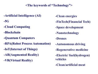 -Artificial Intelligence (AI)
-5G
-Cloud Computing
-Blockchain
-Quantum Computers
-RPA(Robot Process Automation)
-IoT(Internet of Things)
-AR(Augmented Reality)
-VR(Virtual Reality)
-Clean energies
-FinTech(Financial Tech)
-Space development
-Nanotechnology
-Drones
-Autonomous driving
-Regenerative medicine
-Electric/ fuel(hydrogen)
vehicles
-Clean/artificial meat
<The keywords of “Technology”>
 