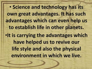 • Science and technology has its
 own great advantages. It has such
advantages which can even help us
  to establish life in other planets.
•It is carrying the advantages which
     have helped us to revive our
    life style and also the physical
    environment in which we live.
 
