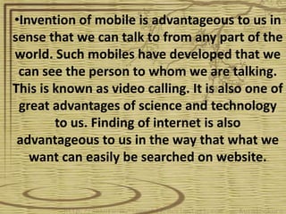 •Invention of mobile is advantageous to us in
sense that we can talk to from any part of the
world. Such mobiles have developed that we
 can see the person to whom we are talking.
This is known as video calling. It is also one of
 great advantages of science and technology
        to us. Finding of internet is also
 advantageous to us in the way that what we
   want can easily be searched on website.
 