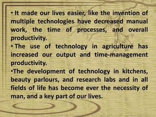 • It made our lives easier, like the invention of
multiple technologies have decreased manual
work, the time of processes, and overall
productivity.
• The use of technology in agriculture has
increased our output and time-management
productivity.
•The development of technology in kitchens,
beauty parlours, and research labs and in all
fields of life has become ever the necessity of
man, and a key part of our lives.
 