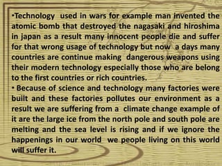 •Technology used in wars for example man invented the
atomic bomb that destroyed the nagasaki and hiroshima
in japan as a result many innocent people die and suffer
for that wrong usage of technology but now a days many
countries are continue making dangerous weapons using
their modern technology especially those who are belong
to the first countries or rich countries.
• Because of science and technology many factories were
built and these factories pollutes our environment as a
result we are suffering from a climate change example of
it are the large ice from the north pole and south pole are
melting and the sea level is rising and if we ignore the
happenings in our world we people living on this world
will suffer it.
 