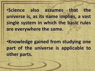 •Science also assumes that the
universe is, as its name implies, a vast
single system in which the basic rules
are everywhere the same.

•Knowledge gained from studying one
part of the universe is applicable to
other parts.
 