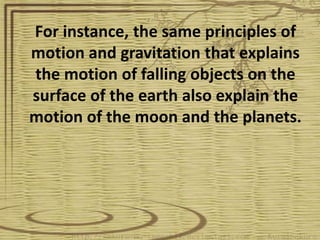 For instance, the same principles of
motion and gravitation that explains
the motion of falling objects on the
surface of the earth also explain the
motion of the moon and the planets.
 