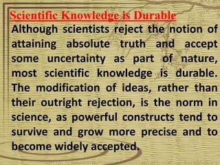 Scientific Knowledge is Durable
Although scientists reject the notion of
attaining absolute truth and accept
some uncertainty as part of nature,
most scientific knowledge is durable.
The modification of ideas, rather than
their outright rejection, is the norm in
science, as powerful constructs tend to
survive and grow more precise and to
become widely accepted.
 
