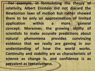 For example, in formulating the theory of
relativity, Albert Einstein did not discard the
Newtonian laws of motion but rather showed
them to be only an approximation of limited
application     within     a    more    general
concept. Moreover, the growing ability of
scientists to make accurate predictions about
natural phenomena provides convincing
evidence that we really are gaining in our
understanding of how the world works.
Continuity and stability are as characteristic of
science as change is, and confidence is as
prevalent as tentativeness.
 