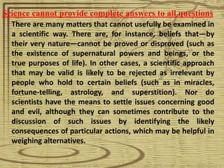 Science cannot provide complete answers to all questions
  There are many matters that cannot usefully be examined in
  a scientific way. There are, for instance, beliefs that—by
  their very nature—cannot be proved or disproved (such as
  the existence of supernatural powers and beings, or the
  true purposes of life). In other cases, a scientific approach
  that may be valid is likely to be rejected as irrelevant by
  people who hold to certain beliefs (such as in miracles,
  fortune-telling, astrology, and superstition). Nor do
  scientists have the means to settle issues concerning good
  and evil, although they can sometimes contribute to the
  discussion of such issues by identifying the likely
  consequences of particular actions, which may be helpful in
  weighing alternatives.
 