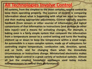 All Technologies Involve Control
All systems, from the simplest to the most complex, require control to
keep them operating properly. The essence of control is comparing
information about what is happening with what we want to happen
and then making appropriate adjustments. Control typically requires
feedback (from sensors or other sources of information) and logical
comparisons of that information to instructions (and perhaps to other
data input)—and a means for activating changes. For example, a
baking oven is a fairly simple system that compares the information
from a temperature sensor to a control setting and turns the heating
element up or down to keep the temperature within a small range.
An automobile is a more complex system, made up of subsystems for
controlling engine temperature, combustion rate, direction, speed,
and so forth, and for changing them when the immediate
circumstances or instructions change. Miniaturized electronics makes
possible logical control in a great variety of technical systems. Almost
all but the simplest household appliances used today include
microprocessors to control their performance.
 