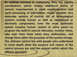 As controls increase in complexity, they too require
coordination, which means additional layers of
control. Improvement in rapid communication and
rapid processing of information makes possible very
elaborate systems of control. Yet all technological
systems include human as well as mechanical or
electronic components. Even the most automatic
system requires human control at some point—to
program the built-in control elements, monitor them,
take over from them when they malfunction, and
change them when the purposes of the system change.
The ultimate control lies with people who understand
in some depth what the purpose and nature of the
control process are and the context within which the
process operates.
 