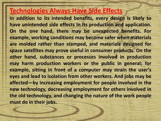 Technologies Always Have Side Effects
In addition to its intended benefits, every design is likely to
have unintended side effects in its production and application.
On the one hand, there may be unexpected benefits. For
example, working conditions may become safer when materials
are molded rather than stamped, and materials designed for
space satellites may prove useful in consumer products. On the
other hand, substances or processes involved in production
may harm production workers or the public in general; for
example, sitting in front of a computer may strain the user's
eyes and lead to isolation from other workers. And jobs may be
affected—by increasing employment for people involved in the
new technology, decreasing employment for others involved in
the old technology, and changing the nature of the work people
must do in their jobs.
 