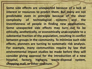 Some side effects are unexpected because of a lack of
interest or resources to predict them. But many are not
predictable even in principle because of the sheer
complexity of technological systems and the
inventiveness of people in finding new applications.
Some unexpected side effects may turn out to be
ethically, aesthetically, or economically unacceptable to a
substantial fraction of the population, resulting in conflict
between groups in the community. To minimize such side
effects, planners are turning to systematic risk analysis.
For example, many communities require by law that
environmental impact studies be made before they will
consider giving approval for the introduction of a new
hospital, factory, highway, waste-disposal system,
shopping mall, or other structure.
 