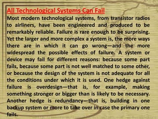 All Technological Systems Can Fail
Most modern technological systems, from transistor radios
to airliners, have been engineered and produced to be
remarkably reliable. Failure is rare enough to be surprising.
Yet the larger and more complex a system is, the more ways
there are in which it can go wrong—and the more
widespread the possible effects of failure. A system or
device may fail for different reasons: because some part
fails, because some part is not well matched to some other,
or because the design of the system is not adequate for all
the conditions under which it is used. One hedge against
failure is overdesign—that is, for example, making
something stronger or bigger than is likely to be necessary.
Another hedge is redundancy—that is, building in one
backup system or more to take over in case the primary one
fails.
 