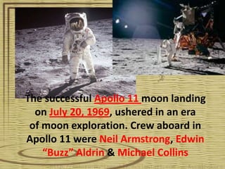 The successful Apollo 11 moon landing
  on July 20, 1969, ushered in an era
 of moon exploration. Crew aboard in
Apollo 11 were Neil Armstrong, Edwin
    “Buzz” Aldrin & Michael Collins
 