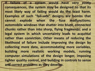 If failure of a system would have very costly
consequences, the system may be designed so that its
most likely way of failing would do the least harm.
Examples of such "fail-safe" designs are bombs that
cannot explode when the fuse malfunctions;
automobile windows that shatter into blunt, connected
chunks rather than into sharp, flying fragments; and a
legal system in which uncertainty leads to acquittal
rather than conviction. Other means of reducing the
likelihood of failure include improving the design by
collecting more data, accommodating more variables,
building more realistic working models, running
computer simulations of the design longer, imposing
tighter quality control, and building in controls to sense
and correct problems as they develop.
 