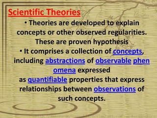 Scientific Theories
     • Theories are developed to explain
  concepts or other observed regularities.
         These are proven hypothesis
   • It comprises a collection of concepts,
 including abstractions of observable phen
              omena expressed
   as quantifiable properties that express
   relationships between observations of
                such concepts.
 