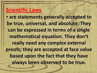 Scientific Laws
• are statements generally accepted to
be true, universal, and absolute. They
 can be expressed in terms of a single
  mathematical equation. They don’t
   really need any complex external
proofs; they are accepted at face value
  based upon the fact that they have
   always been observed to be true.
 