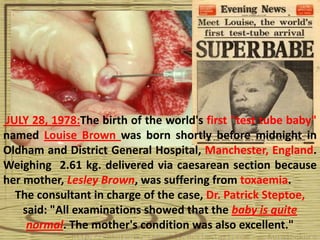 JULY 28, 1978:The birth of the world's first "test tube baby"
named Louise Brown was born shortly before midnight in
Oldham and District General Hospital, Manchester, England.
Weighing 2.61 kg. delivered via caesarean section because
her mother, Lesley Brown, was suffering from toxaemia.
  The consultant in charge of the case, Dr. Patrick Steptoe,
    said: "All examinations showed that the baby is quite
     normal. The mother's condition was also excellent."
 