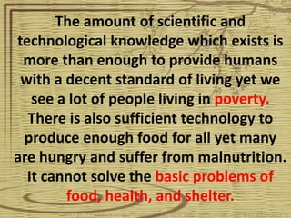 The amount of scientific and
technological knowledge which exists is
 more than enough to provide humans
 with a decent standard of living yet we
   see a lot of people living in poverty.
  There is also sufficient technology to
 produce enough food for all yet many
are hungry and suffer from malnutrition.
  It cannot solve the basic problems of
        food, health, and shelter.
 