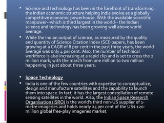  Science and technology has been in the forefront of transforming
the Indian economic structure helping India evolve as a globally
competitive economic powerhouse. With the available scientific
manpower--which is third largest in the world-- the Indian
science and technology has been growing well above world
average.
 While the Indian output of science, as measured by the quality
and quantity of Science Citation Index (SCI) papers, has been
growing at a CAGR of 8 per cent in the past three years, the world
average was only 4 per cent. Also, the number of technical
workforce is also increasing at a rapid clip and is set to cross the 2
million mark, with the march from one million to two million
happening in just about three years.
 Space Technology
 India is one of the few countries with expertise to conceptualize,
design and manufacture satellites and the capability to launch
them into space. In fact, it has the largest constellation of remote
sensing satellites in the world. Also, the Indian Space Research
Organisation (ISRO) is the world's third non-US supplier of 1-
metre imageries and holds nearly 25 per cent of the US$ 120-
million global free-play imageries market
 