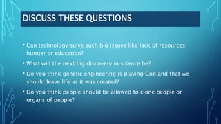 DISCUSS THESE QUESTIONS
• Can technology solve such big issues like lack of resources,
hunger or education?
• What will the next big discovery in science be?
• Do you think genetic engineering is playing God and that we
should leave life as it was created?
• Do you think people should be allowed to clone people or
organs of people?
 