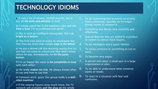 TECHNOLOGY IDIOMS
a) It cost a lot of money, 30,000 pounds, but it
has all the bells and whistles as well!
b) I simply asked her if she wanted a cake and she
blew a fuse! I’m so confused and upset!
c) She is such an intelligent young lady; She’s as
bright as a button.
d) The firm tries hard to make its employees feel
that they are more than simply cogs in the wheel.
e) He got a phone call this morning saying that his
son had not come to school and they didn’t know
where he was. Immediately, he hit the panic
button.
f) I’m so happy! We seem to be completely in tune
with each other!
g) He really makes me tick. He always knows what
to say and how to say that.
h) Fantastic work, guys! Our group really is a well-
oiled machine!
i) If the viewing figures drop much more, the TV
network will probably pull the plug on the whole
1. To do something that prevents an activity
from continuing, specially by no longer
giving money to support it.
2. Something that Works very smoothly and
effectively.
3. Special features that are added to a product
or system to attract more buyers.
4. To be intelligent and a quick-thinker.
5. To cause someone or something to run or
work.
6. To become very angry.
7. A person who plays a small part in a large
organization or plan.
8. To be able to understand what someone
wants or needs.
9. To react to a situation with fear and
confusion.
 