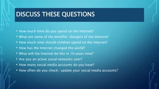 DISCUSS THESE QUESTIONS
• How much time do you spend on the Internet?
• What are some of the benefits /dangers of the Interent?
• How much time should children spend on the Internet?
• How has the Internet changed the world?
• What will the Internet be like in 10 years time?
• Are you an active social networks user?
• How many social media accounts do you have?
• How often do you check/ update your social media accounts?
 